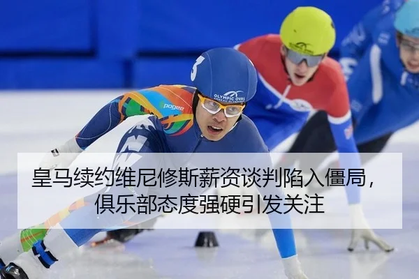 皇马续约维尼修斯薪资谈判陷入僵局，俱乐部态度强硬引发关注