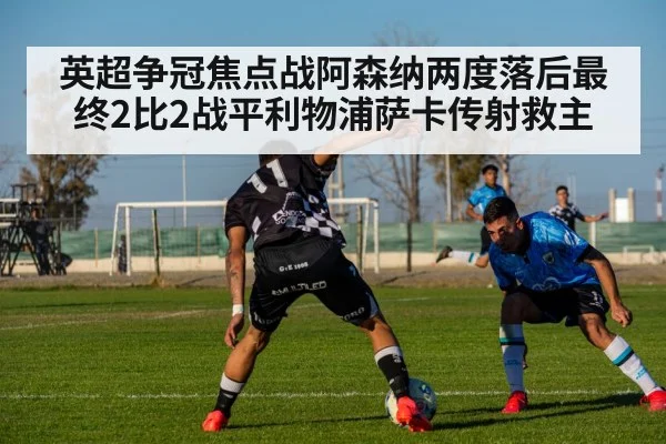 英超争冠焦点战阿森纳两度落后最终2比2战平利物浦萨卡传射救主